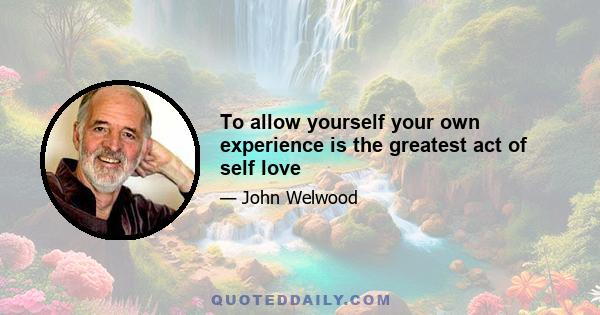 To allow yourself your own experience is the greatest act of self love