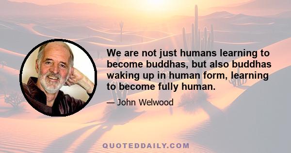 We are not just humans learning to become buddhas, but also buddhas waking up in human form, learning to become fully human.