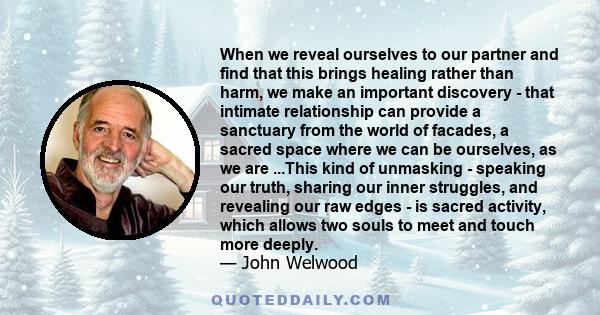 When we reveal ourselves to our partner and find that this brings healing rather than harm, we make an important discovery - that intimate relationship can provide a sanctuary from the world of facades, a sacred space