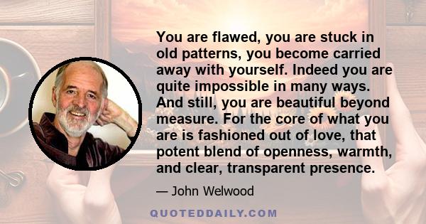 You are flawed, you are stuck in old patterns, you become carried away with yourself. Indeed you are quite impossible in many ways. And still, you are beautiful beyond measure. For the core of what you are is fashioned