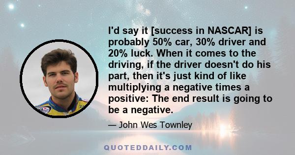 I'd say it [success in NASCAR] is probably 50% car, 30% driver and 20% luck. When it comes to the driving, if the driver doesn't do his part, then it's just kind of like multiplying a negative times a positive: The end