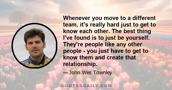 Whenever you move to a different team, it's really hard just to get to know each other. The best thing I've found is to just be yourself. They're people like any other people - you just have to get to know them and