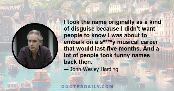 I took the name originally as a kind of disguise because I didn't want people to know I was about to embark on a s****y musical career that would last five months. And a lot of people took funny names back then.