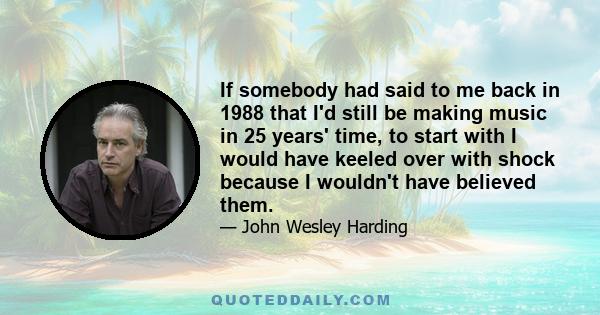 If somebody had said to me back in 1988 that I'd still be making music in 25 years' time, to start with I would have keeled over with shock because I wouldn't have believed them.