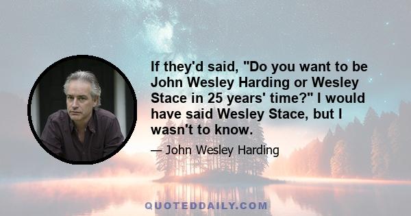 If they'd said, Do you want to be John Wesley Harding or Wesley Stace in 25 years' time? I would have said Wesley Stace, but I wasn't to know.