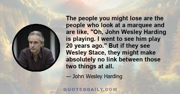 The people you might lose are the people who look at a marquee and are like, Oh, John Wesley Harding is playing. I went to see him play 20 years ago. But if they see Wesley Stace, they might make absolutely no link