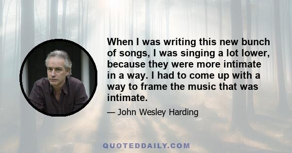 When I was writing this new bunch of songs, I was singing a lot lower, because they were more intimate in a way. I had to come up with a way to frame the music that was intimate.