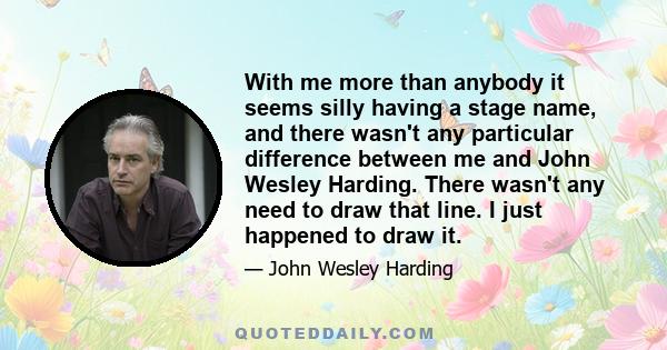 With me more than anybody it seems silly having a stage name, and there wasn't any particular difference between me and John Wesley Harding. There wasn't any need to draw that line. I just happened to draw it.