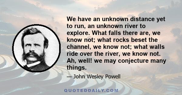 We have an unknown distance yet to run, an unknown river to explore. What falls there are, we know not; what rocks beset the channel, we know not; what walls ride over the river, we know not. Ah, well! we may conjecture 