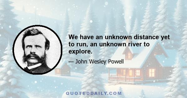 We have an unknown distance yet to run, an unknown river to explore.