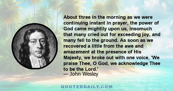 About three in the morning as we were continuing instant in prayer, the power of God came mightily upon us, insomuch that many cried out for exceeding joy, and many fell to the ground. As soon as we recovered a little