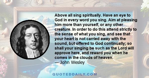 Above all sing spiritually. Have an eye to God in every word you sing. Aim at pleasing him more than yourself, or any other creature. In order to do this attend strictly to the sense of what you sing, and see that your