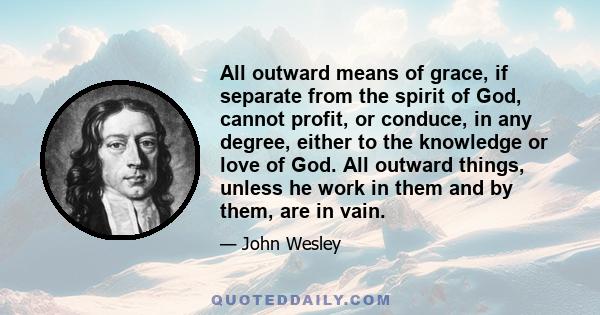 All outward means of grace, if separate from the spirit of God, cannot profit, or conduce, in any degree, either to the knowledge or love of God. All outward things, unless he work in them and by them, are in vain.