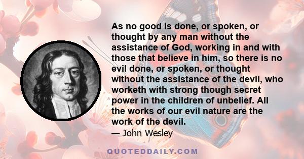 As no good is done, or spoken, or thought by any man without the assistance of God, working in and with those that believe in him, so there is no evil done, or spoken, or thought without the assistance of the devil, who 