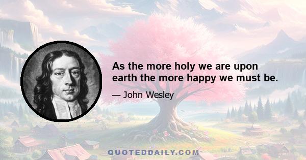 As the more holy we are upon earth the more happy we must be.