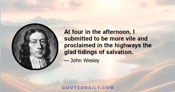 At four in the afternoon, I submitted to be more vile and proclaimed in the highways the glad tidings of salvation.