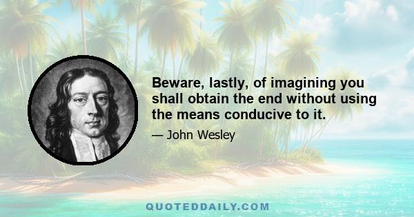 Beware, lastly, of imagining you shall obtain the end without using the means conducive to it.