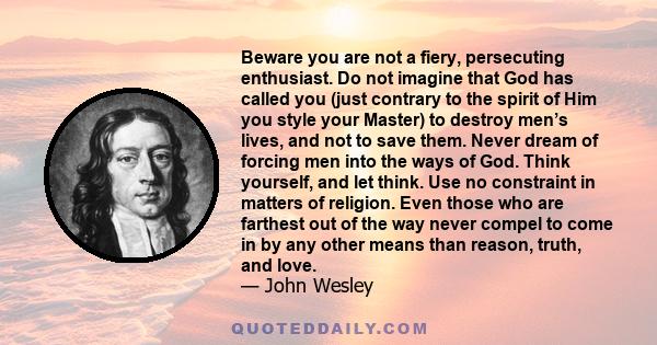 Beware you are not a fiery, persecuting enthusiast. Do not imagine that God has called you (just contrary to the spirit of Him you style your Master) to destroy men’s lives, and not to save them. Never dream of forcing