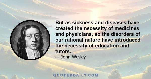 But as sickness and diseases have created the necessity of medicines and physicians, so the disorders of our rational nature have introduced the necessity of education and tutors.