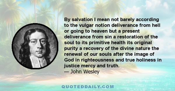 By salvation I mean not barely according to the vulgar notion deliverance from hell or going to heaven but a present deliverance from sin a restoration of the soul to its primitive health its original purity a recovery