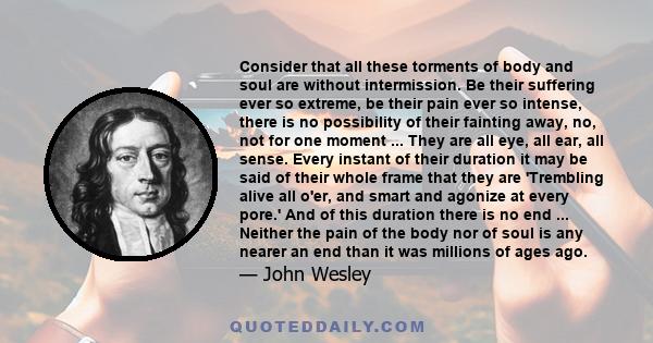 Consider that all these torments of body and soul are without intermission. Be their suffering ever so extreme, be their pain ever so intense, there is no possibility of their fainting away, no, not for one moment ...