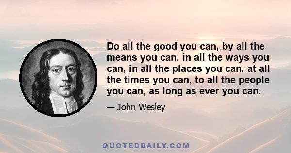 Do all the good you can, by all the means you can, in all the ways you can, in all the places you can, at all the times you can, to all the people you can, as long as ever you can.