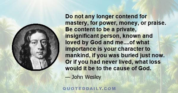 Do not any longer contend for mastery, for power, money, or praise. Be content to be a private, insignificant person, known and loved by God and me....of what importance is your character to mankind, if you was buried