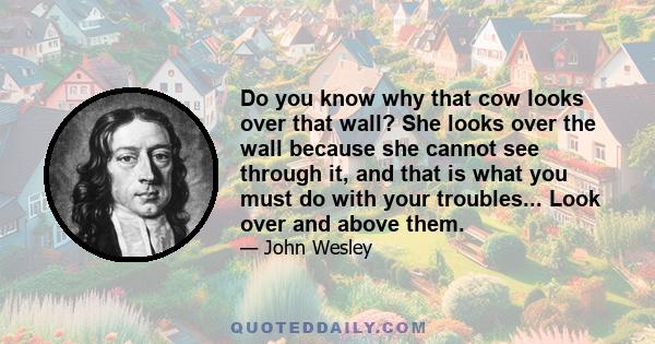 Do you know why that cow looks over that wall? She looks over the wall because she cannot see through it, and that is what you must do with your troubles... Look over and above them.