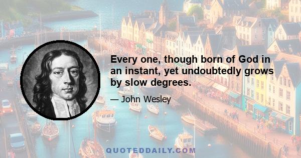 Every one, though born of God in an instant, yet undoubtedly grows by slow degrees.