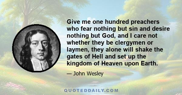 Give me one hundred preachers who fear nothing but sin and desire nothing but God, and I care not whether they be clergymen or laymen, they alone will shake the gates of Hell and set up the kingdom of Heaven upon Earth.