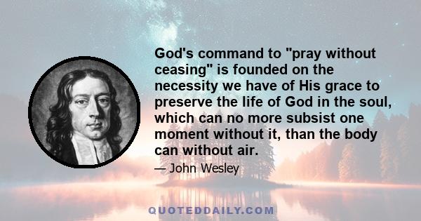 God's command to pray without ceasing is founded on the necessity we have of His grace to preserve the life of God in the soul, which can no more subsist one moment without it, than the body can without air.