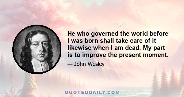 He who governed the world before I was born shall take care of it likewise when I am dead. My part is to improve the present moment.