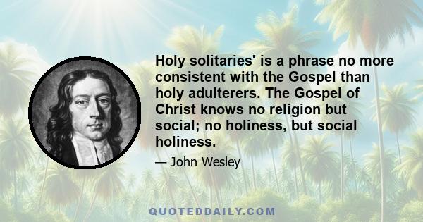 Holy solitaries' is a phrase no more consistent with the Gospel than holy adulterers. The Gospel of Christ knows no religion but social; no holiness, but social holiness.