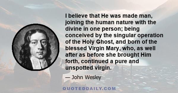 I believe that He was made man, joining the human nature with the divine in one person; being conceived by the singular operation of the Holy Ghost, and born of the blessed Virgin Mary, who, as well after as before she