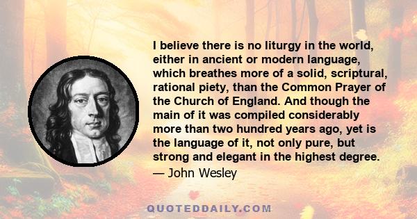 I believe there is no liturgy in the world, either in ancient or modern language, which breathes more of a solid, scriptural, rational piety, than the Common Prayer of the Church of England. And though the main of it