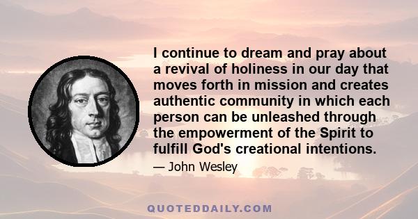 I continue to dream and pray about a revival of holiness in our day that moves forth in mission and creates authentic community in which each person can be unleashed through the empowerment of the Spirit to fulfill