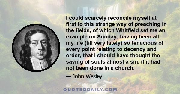 I could scarcely reconcile myself at first to this strange way of preaching in the fields, of which Whitfield set me an example on Sunday; having been all my life (till very lately) so tenacious of every point relating