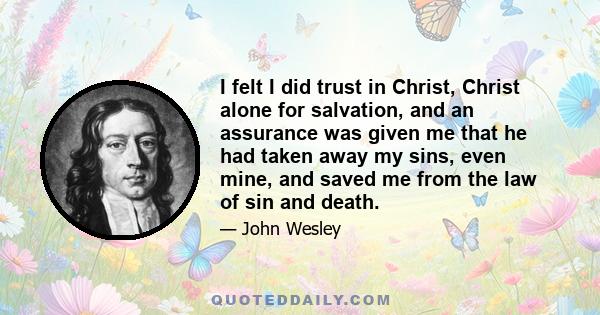 I felt I did trust in Christ, Christ alone for salvation, and an assurance was given me that he had taken away my sins, even mine, and saved me from the law of sin and death.