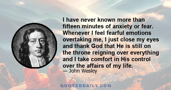 I have never known more than fifteen minutes of anxiety or fear. Whenever I feel fearful emotions overtaking me, I just close my eyes and thank God that He is still on the throne reigning over everything and I take