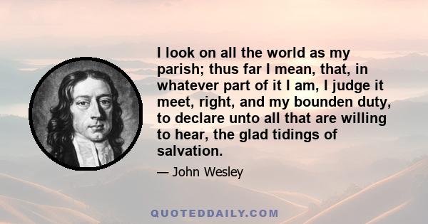 I look on all the world as my parish; thus far I mean, that, in whatever part of it I am, I judge it meet, right, and my bounden duty, to declare unto all that are willing to hear, the glad tidings of salvation.