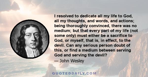 I resolved to dedicate all my life to God, all my thoughts, and words, and actions; being thoroughly convinced, there was no medium; but that every part of my life (not some only) must either be a sacrifice to God, or