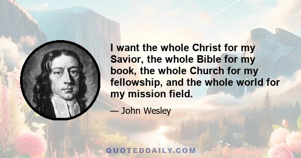 I want the whole Christ for my Savior, the whole Bible for my book, the whole Church for my fellowship, and the whole world for my mission field.