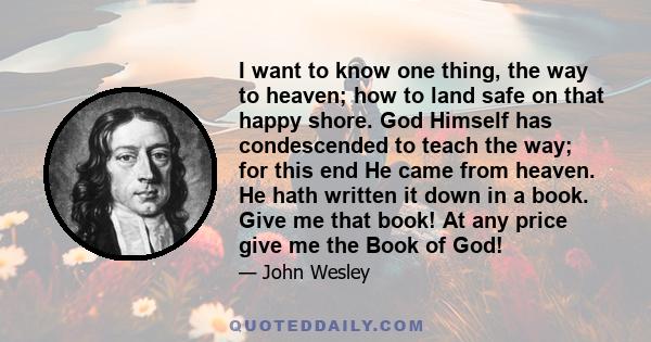 I want to know one thing, the way to heaven; how to land safe on that happy shore. God Himself has condescended to teach the way; for this end He came from heaven. He hath written it down in a book. Give me that book!