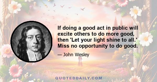 If doing a good act in public will excite others to do more good, then 'Let your light shine to all.' Miss no opportunity to do good.