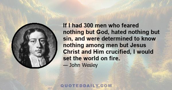 If I had 300 men who feared nothing but God, hated nothing but sin, and were determined to know nothing among men but Jesus Christ and Him crucified, I would set the world on fire.