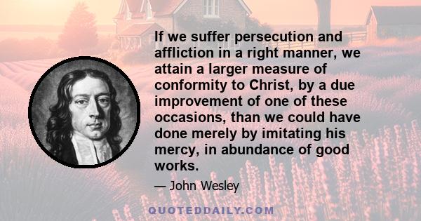 If we suffer persecution and affliction in a right manner, we attain a larger measure of conformity to Christ, by a due improvement of one of these occasions, than we could have done merely by imitating his mercy, in