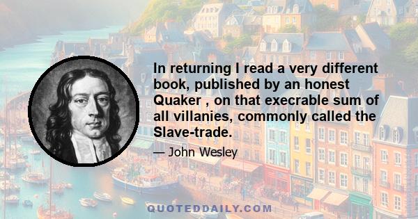 In returning I read a very different book, published by an honest Quaker , on that execrable sum of all villanies, commonly called the Slave-trade.