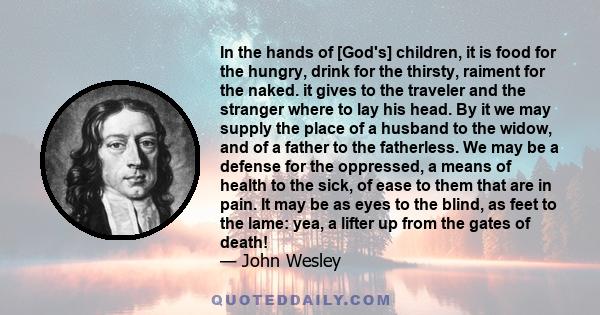 In the hands of [God's] children, it is food for the hungry, drink for the thirsty, raiment for the naked. it gives to the traveler and the stranger where to lay his head. By it we may supply the place of a husband to