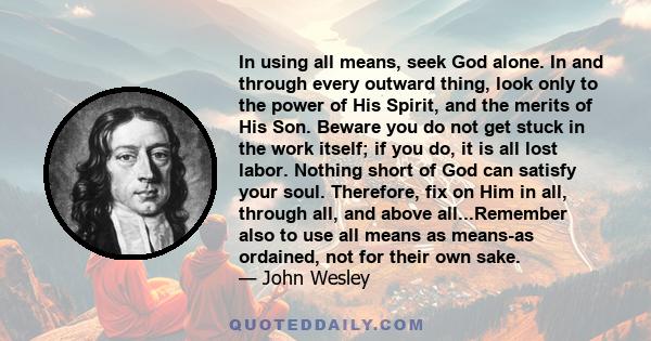 In using all means, seek God alone. In and through every outward thing, look only to the power of His Spirit, and the merits of His Son. Beware you do not get stuck in the work itself; if you do, it is all lost labor.