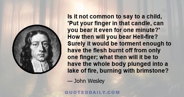 Is it not common to say to a child, 'Put your finger in that candle, can you bear it even for one minute?' How then will you bear Hell-fire? Surely it would be torment enough to have the flesh burnt off from only one